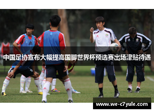 中国足协宣布大幅提高国脚世界杯预选赛出场津贴待遇