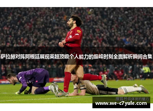 萨拉赫对阵阿根廷展现英超顶级个人能力的巅峰时刻全面解析瞬间合集
