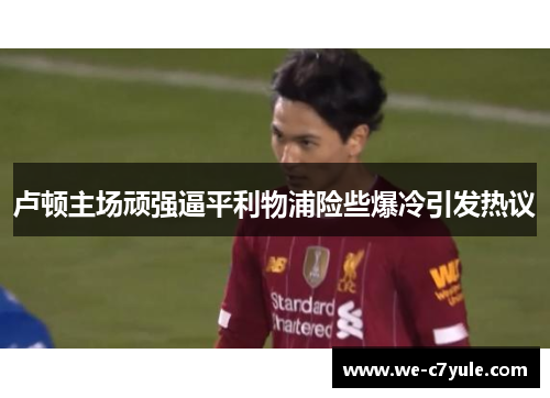 卢顿主场顽强逼平利物浦险些爆冷引发热议